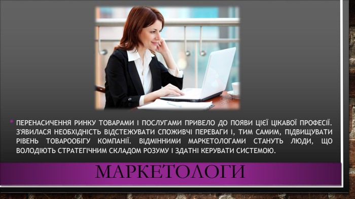 маркетологи. Перенасичення ринку товарами і послугами привело до появи цієї цікавої професії. З'явилася необхідність відстежувати споживчі переваги і, тим самим, підвищувати рівень товарообігу компанії. Відмінними маркетологами стануть люди, що володіють стратегічним складом розуму і здатні керувати системою.