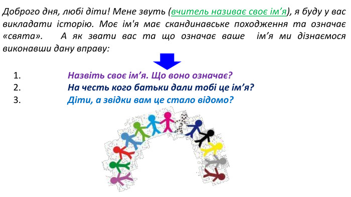 Доброго дня, любі діти! Мене звуть (вчитель називає своє ім’я), я буду у вас викладати історію. Моє ім'я має скандинавське походження та означає «свята». А як звати вас та що означає ваше ім’я ми дізнаємося виконавши дану вправу:1. Назвіть своє ім’я. Що воно означає?2. На честь кого батьки дали тобі це ім’я?3. Діти, а звідки вам це стало відомо?