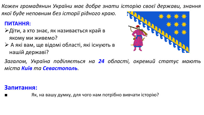 Кожен громадянин України має добре знати історію своєї держави, знання якої буде неповним без історії рідного краю. ПИТАННЯ: Діти, а хто знає, як називається край в якому ми живемо? А які вам, ще відомі області, які існують в нашій державі?Загалом, Україна поділяється на 24 області, окремий статус мають міста Київ та Севастополь. Запитання:■ Як, на вашу думку, для чого нам потрібно вивчати історію?