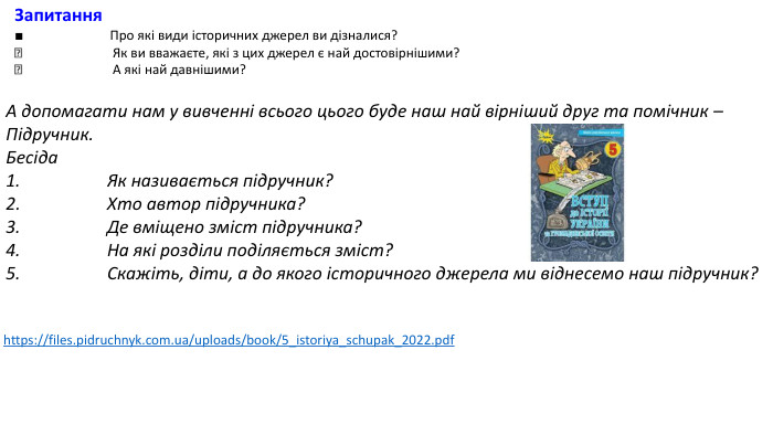 Запитання■ Про які види історичних джерел ви дізналися? Як ви вважаєте, які з цих джерел є най достовірнішими? А які най давнішими?А допомагати нам у вивченні всього цього буде наш най вірніший друг та помічник – Підручник. Бесіда1. Як називається підручник?2. Хто автор підручника?3. Де вміщено зміст підручника? 4. На які розділи поділяється зміст?5. Скажіть, діти, а до якого історичного джерела ми віднесемо наш підручник?https://files.pidruchnyk.com.ua/uploads/book/5_istoriya_schupak_2022.pdf