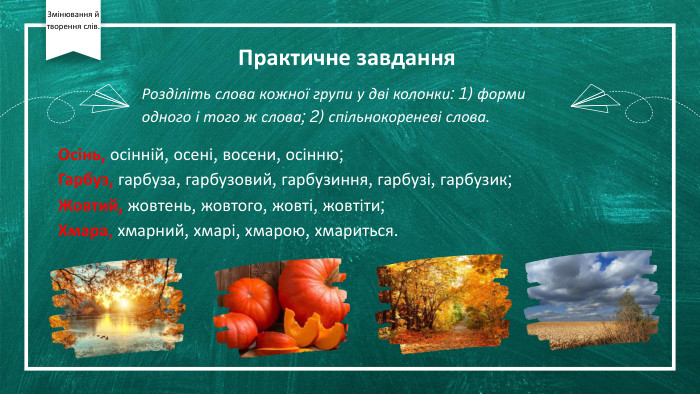 Практичне завдання. Осінь, осінній, осені, восени, осінню; Гарбуз, гарбуза, гарбузовий, гарбузиння, гарбузі, гарбузик;Жовтий, жовтень, жовтого, жовті, жовтіти;Хмара, хмарний, хмарі, хмарою, хмариться. Розділіть слова кожної групи у дві колонки: 1) форми одного і того ж слова; 2) спільнокореневі слова. Змінювання й творення слів.