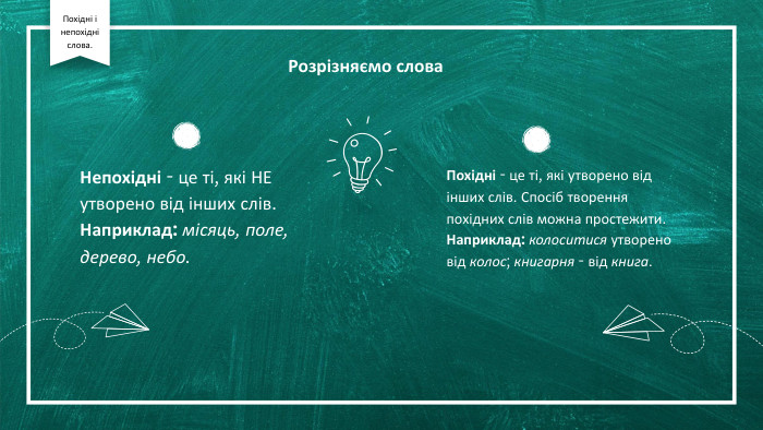 Розрізняємо слова. Непохідні - це ті, які НЕ утворено від інших слів. Наприклад: місяць, поле, дерево, небо. Похідні - це ті, які утворено від інших слів. Спосіб творення похідних слів можна простежити. Наприклад: колоситися утворено від колос; книгарня - від книга. Похідні і непохідні слова.