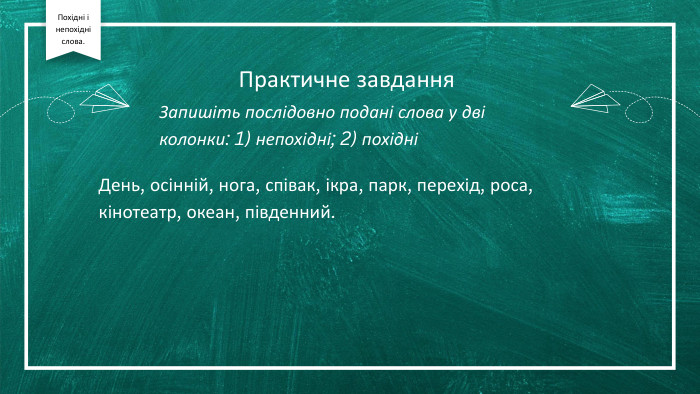 Практичне завдання. Запишіть послідовно подані слова у дві колонки: 1) непохідні; 2) похідніДень, осінній, нога, співак, ікра, парк, перехід, роса, кінотеатр, океан, південний. Похідні і непохідні слова.