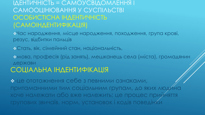 Ідентичність = самоусвідомлення і самооцінювання у суспільствіОсобистісна індентичність(самоіндентифікація)Час народження, місце народження, походження, група крові, резус, відбитки пальців. Стать, вік, сімейний стан, національність,мова, професія (рід занять), мешканець села (міста), громадянин держави. Соціальна індентифікація-це ототожнення себе з певними ознаками, притаманними тим соціальним групам, до яких людина хоче належати або вже належить; це процес прийняття групових звичаїв, норм, установок і кодів поведінки