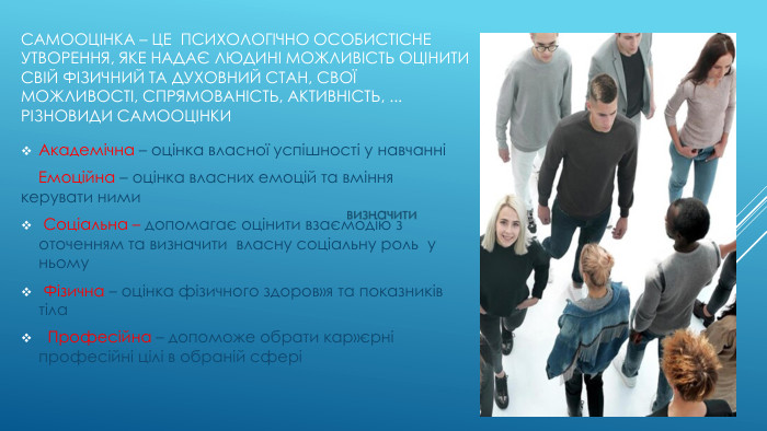 Самооцінка – це психологічно особистісне утворення, яке надає людині можливість оцінити свій фізичний та духовний стан, свої можливості, спрямованість, активність, ... Різновиди самооцінки. Академічна – оцінка власної успішності у навчанні Емоційна – оцінка власних емоцій та вміння керувати ними Соціальна – допомагає оцінити взаємодію з оточенням та визначити власну соціальну роль у ньому Фізична – оцінка фізичного здоров»я та показників тіла Професійна – допоможе обрати кар»єрні професійні цілі в обраній сфері