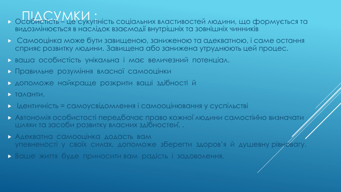 Підсумки : Особистість – це сукупність соціальних властивостей людини, що формується та видозмінюється в наслідок взаємодії внутрішніх та зовнішніх чинників Самооцінка може бути завищеною, заниженою та адекватною, і саме остання сприяє розвитку людини. Завищена або занижена утруднюють цей процес. ваша  особистість  унікальна  і  має  величезний  потенціал.  Правильне  розуміння  власної  самооцінки  допоможе  найкраще  розкрити  ваші  здібності  й  таланти.  Ідентичність = самоусвідомлення і самооцінювання у суспільствіАвтономія особистості передбачає право кожної людини самостійно визначати шляхи та засоби розвитку власних здібностей, .  Адекватна  самооцінка  додасть  вам упевненості  у  своїх  силах,  допоможе  зберегти  здоров’я  й  душевну рівновагу. Ваше  життя  буде  приносити вам  радість  і  задоволення.  
