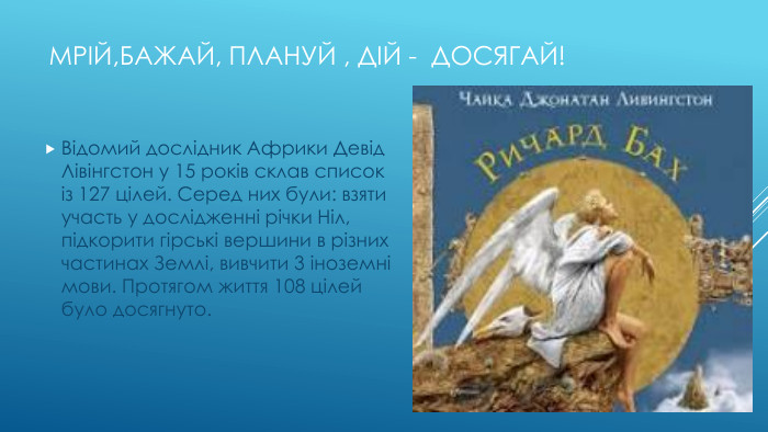 Мрій,Бажай, плануй , дій - досягай!Відомий дослідник Африки Девід Лівінгстон у 15 років склав список із 127 цілей. Серед них були: взяти участь у дослідженні річки Ніл, підкорити гірські вершини в різних частинах Землі, вивчити 3 іноземні мови. Протягом життя 108 цілей було досягнуто.