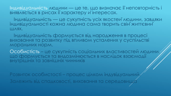  Індивідуальність людини — це те, що визначає її неповторність і виявляється в рисах її характеру й інтересах. Індивідуальність — це сукупність усіх якостей людини, завдяки індивідуальності кожна людина сама творить свій життєвий шлях. Індивідуальність формується від народження в процесі виховання та розвитку під впливом усталених у суспільстві моральних норм. Особистість – це сукупність соціальних властивостей людини, що формується та видозмінюється в наслідок взаємодії внутрішніх та зовнішніх чинників. Розвиток особистості – процес цілком індувідуальний. Залежить від спадковості, виховання та середовища