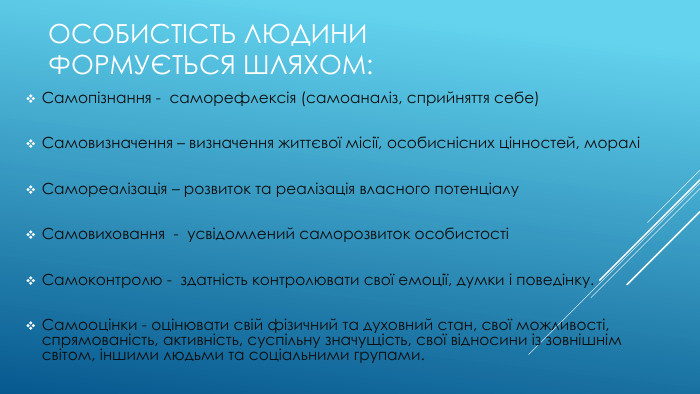 Особистість людини формується шляхом: Самопізнання - саморефлексія (самоаналіз, сприйняття себе)Самовизначення – визначення життєвої місії, особиснісних цінностей, мораліСамореалізація – розвиток та реалізація власного потенціалу. Самовиховання - усвідомлений саморозвиток особистостіСамоконтролю - здатність контролювати свої емоції, думки і поведінку. Самооцінки - оцінювати свій фізичний та духовний стан, свої можливості, спрямованість, активність, суспільну значущість, свої відносини із зовнішнім світом, іншими людьми та соціальними групами.