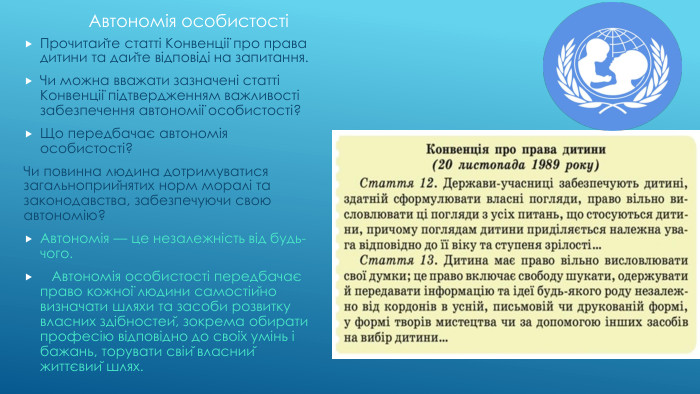 Автономія особистостіПрочитайте статті Конвенції про права дитини та дайте відповіді на запитання. Чи можна вважати зазначені статті Конвенції підтвердженням важливості забезпечення автономії особистості? Що передбачає автономія особистості?Чи повинна людина дотримуватися загальноприйнятих норм моралі та законодавства, забезпечуючи свою автономію? Автономія — це незалежність від будь-чого. Автономія особистості передбачає право кожної людини самостійно визначати шляхи та засоби розвитку власних здібностей, зокрема обирати професію відповідно до своїх умінь і бажань, торувати свій власний життєвий шлях. 