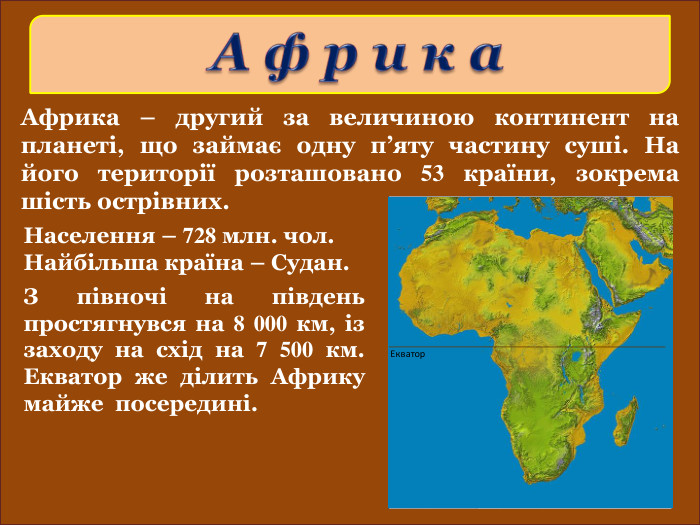 Африка – другий за величиною континент на планеті, що займає одну п’яту частину суші. На його території розташовано 53 країни, зокрема шість острівних. З півночі на південь простягнувся на 8 000 км, із заходу на схід на 7 500 км. Екватор же ділить Африку майже  посередині. Населення – 728 млн. чол. Найбільша країна – Судан. 
