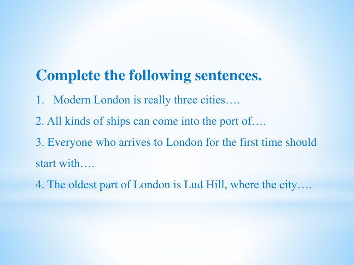 Complete the following sentences. Modern London is really three cities….2. All kinds of ships can come into the port of….3. Everyone who arrives to London for the first time should start with….4. The oldest part of London is Lud Hill, where the city….