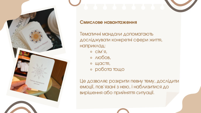 Смислове навантаження. Тематичні мандали допомагають досліджувати конкретні сфери життя, наприклад:сім’я,любов,щастя,робота тощо. Це дозволяє розкрити певну тему, дослідити емоції, пов’язані з нею, і наблизитися до вирішення або прийняття ситуації.