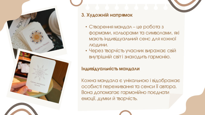 3. Художній напрямок. Створення мандал – це робота з формами, кольорами та символами, які мають індивідуальний сенс для кожної людини. Через творчість учасник виражає свій внутрішній світ і знаходить гармонію.Індивідуальність мандали. Кожна мандала є унікальною і відображає особисті переживання та сенси її автора. Вона допомагає гармонійно поєднати емоції, думки й творчість.