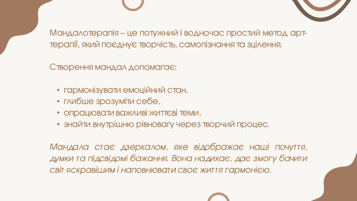 Мандалотерапія – це потужний і водночас простий метод арт-терапії, який поєднує творчість, самопізнання та зцілення. Створення мандал допомагає:гармонізувати емоційний стан,глибше зрозуміти себе,опрацювати важливі життєві теми,знайти внутрішню рівновагу через творчий процес. Мандала стає дзеркалом, яке відображає наші почуття, думки та підсвідомі бажання. Вона надихає, дає змогу бачити світ яскравішим і наповнювати своє життя гармонією.