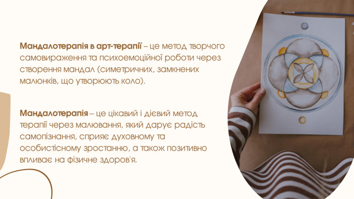Мандалотерапія в арт-терапії – це метод творчого самовираження та психоемоційної роботи через створення мандал (симетричних, замкнених малюнків, що утворюють коло). Мандалотерапія – це цікавий і дієвий метод терапії через малювання, який дарує радість самопізнання, сприяє духовному та особистісному зростанню, а також позитивно впливає на фізичне здоров'я.