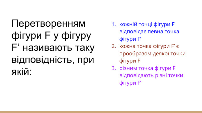 Перетворенням фігури F у фігуру F’ називають таку відповідність, при якій:кожній точці фігури F відповідає певна точка фігури F’кожна точка фігури F’ є прообразом деякої точки фігури Fрізним точка фігури F відповідають різні точки фігури F’