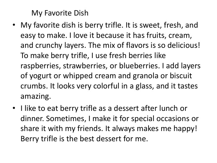  My Favorite Dish My favorite dish is berry trifle. It is sweet, fresh, and easy to make. I love it because it has fruits, cream, and crunchy layers. The mix of flavors is so delicious! To make berry trifle, I use fresh berries like raspberries, strawberries, or blueberries. I add layers of yogurt or whipped cream and granola or biscuit crumbs. It looks very colorful in a glass, and it tastes amazing. I like to eat berry trifle as a dessert after lunch or dinner. Sometimes, I make it for special occasions or share it with my friends. It always makes me happy! Berry trifle is the best dessert for me.