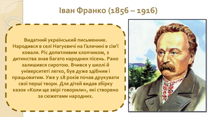 Видатний український письменник. Народився в селі Нагуєвичі на Галичині в сім’ї коваля. Ріс допитливим хлопчиком, з дитинства знав багато народних пісень. Рано залишився сиротою. Вчився у школі й університеті легко, був дуже здібним і працьовитим. Уже у 18 років почав друкувати свої перші твори. Для дітей видав збірку казок «Коли ще звірі говорили», які створено за сюжетами народних.Іван Франко (1856 – 1916)