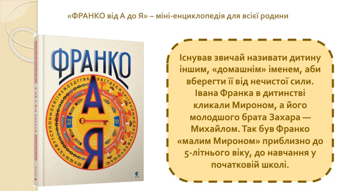 Існував звичай називати дитину іншим, «домашнім» іменем, аби вберегти її від нечистої сили. Івана Франка в дитинстві кликали Мироном, а його молодшого брата Захара — Михайлом. Так був Франко «малим Мироном» приблизно до 5-літнього віку, до навчання у початковій школі.«ФРАНКО від А до Я» – міні-енциклопедія для всієї родини