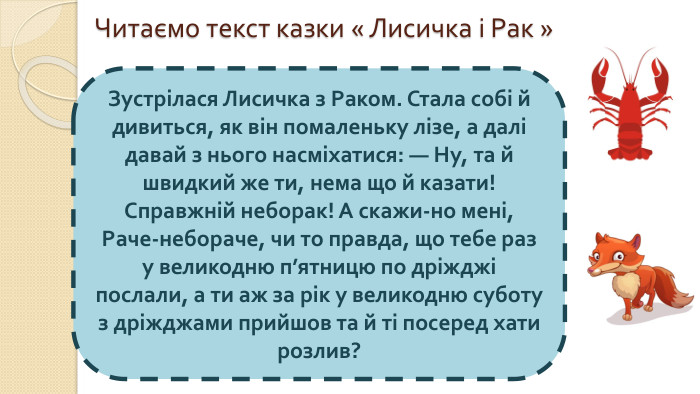 Читаємо текст казки « Лисичка і Рак »Зустрілася Лисичка з Раком. Стала собі й дивиться, як він помаленьку лізе, а далі давай з нього насміхатися: — Ну, та й швидкий же ти, нема що й казати! Справжній неборак! А скажи-но мені, Раче-небораче, чи то правда, що тебе раз у великодню п’ятницю по дріжджі послали, а ти аж за рік у великодню суботу з дріжджами прийшов та й ті посеред хати розлив?