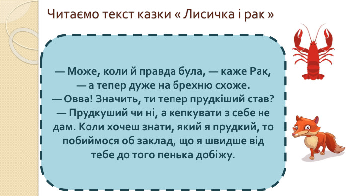 Читаємо текст казки « Лисичка і рак »— Може, коли й правда була, — каже Рак, — а тепер дуже на брехню схоже. — Овва! Значить, ти тепер прудкіший став? — Прудкуший чи ні, а кепкувати з себе не дам. Коли хочеш знати, який я прудкий, то побиймося об заклад, що я швидше від тебе до того пенька добіжу.