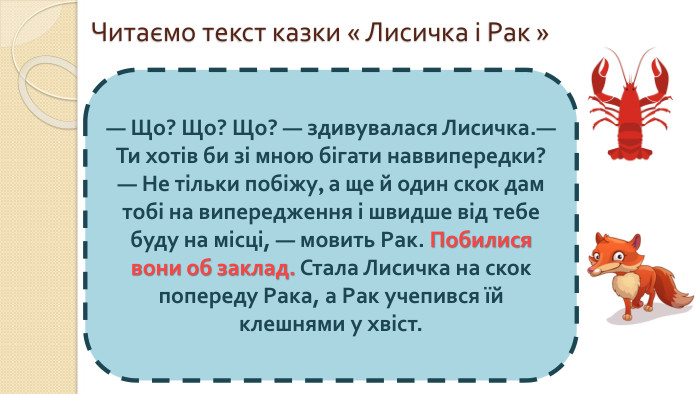 Читаємо текст казки « Лисичка і Рак »— Що? Що? Що? — здивувалася Лисичка.— Ти хотів би зі мною бігати наввипередки? — Не тільки побіжу, а ще й один скок дам тобі на випередження і швидше від тебе буду на місці, — мовить Рак. Побилися вони об заклад. Стала Лисичка на скок попереду Рака, а Рак учепився їй клешнями у хвіст.