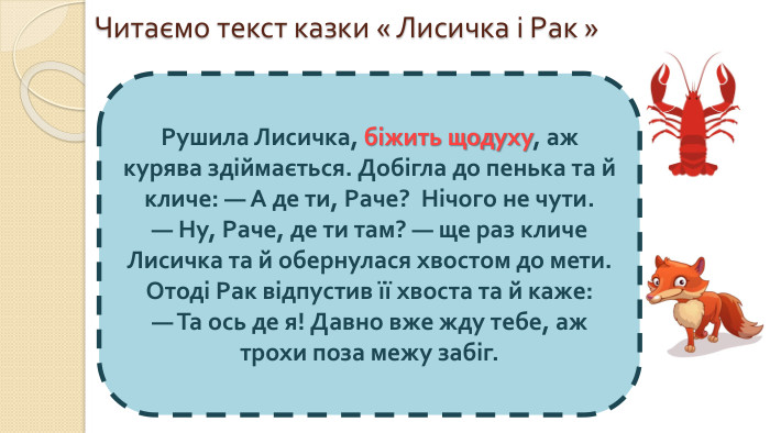 Читаємо текст казки « Лисичка і Рак »Рушила Лисичка, біжить щодуху, аж курява здіймається. Добігла до пенька та й кличе: — А де ти, Раче? Нічого не чути. — Ну, Раче, де ти там? — ще раз кличе Лисичка та й обернулася хвостом до мети. Отоді Рак відпустив її хвоста та й каже: — Та ось де я! Давно вже жду тебе, аж трохи поза межу забіг.
