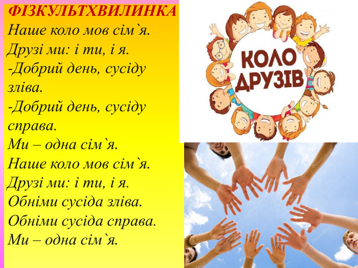 ФІЗКУЛЬТХВИЛИНКАНаше коло мов сім`я. Друзі ми: і ти, і я.-Добрий день, сусіду зліва.-Добрий день, сусіду справа. Ми – одна сім`я. Наше коло мов сім`я. Друзі ми: і ти, і я. Обніми сусіда зліва. Обніми сусіда справа. Ми – одна сім`я.