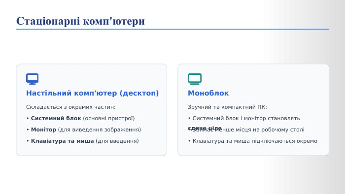  Настільний комп'ютер (десктоп)Складається з окремих частин:• Системний блок (основні пристрої)• Монітор (для виведення зображення)• Клавіатура та миша (для введення)Моноблок. Зручний та компактний ПК:• Системний блок і монітор становлять єдине ціле• Займає менше місця на робочому столі• Клавіатура та миша підключаються окремо. Стаціонарні комп'ютери