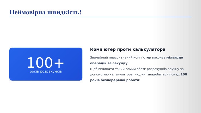  100+років розрахунків. Комп'ютер проти калькулятора. Звичайний персональний комп'ютер виконує мільярди операцій за секунду. Щоб виконати такий самий обсяг розрахунків вручну за допомогою калькулятора, людині знадобиться понад 100 років безперервної роботи!Неймовірна швидкість!