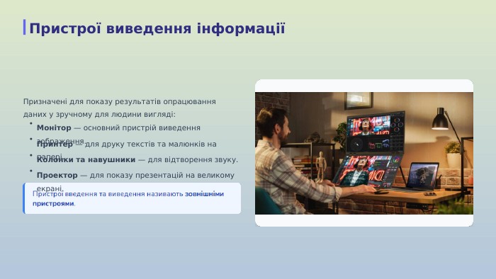  Призначені для показу результатів опрацювання даних у зручному для людини вигляді:•Монітор — основний пристрій виведення зображення.•Принтер — для друку текстів та малюнків на папері.•Колонки та навушники — для відтворення звуку.•Проектор — для показу презентацій на великому екрані. Пристрої виведення інформації