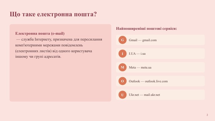 Що таке електронна пошта?Електронна пошта (e-mail) — служба Інтернету, призначена для пересилання комп'ютерними мережами повідомлень (електронних листів) від одного користувача іншому чи групі адресатів. Найпоширеніші поштові сервіси: GGmail — gmail.com. II. UA — i.ua. MMeta — meta.ua. OOutlook — outlook.live.com. UUkr.net — mail.ukr.net2