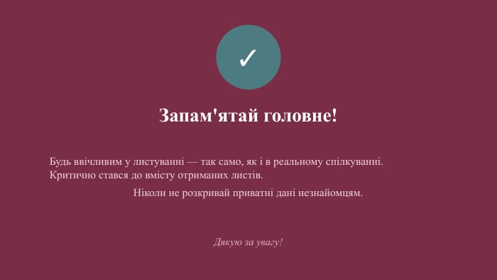 ✓Запам'ятай головне!Будь ввічливим у листуванні — так само, як і в реальному спілкуванні.
Критично стався до вмісту отриманих листів.
Ніколи не розкривай приватні дані незнайомцям. Дякую за увагу!
