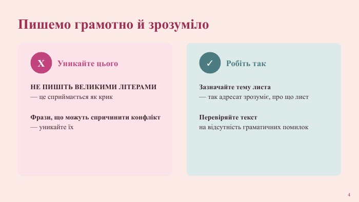 Пишемо грамотно й зрозуміло. XУникайте цього. НЕ ПИШІТЬ ВЕЛИКИМИ ЛІТЕРАМИ— це сприймається як крик Фрази, що можуть спричинити конфлікт— уникайте їх✓Робіть так. Зазначайте тему листа— так адресат зрозуміє, про що лист Перевіряйте текстна відсутність граматичних помилок4
