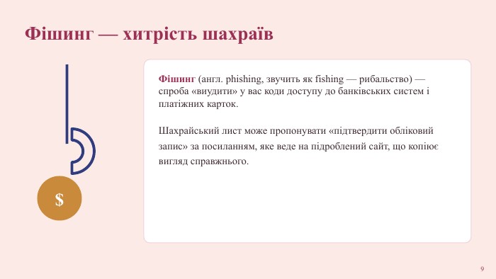 Фішинг — хитрість шахраїв$Фішинг (англ. phishing, звучить як fishing — рибальство) — спроба «виудити» у вас коди доступу до банківських систем і платіжних карток. Шахрайський лист може пропонувати «підтвердити обліковий запис» за посиланням, яке веде на підроблений сайт, що копіює вигляд справжнього.9