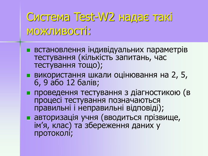  Система Test-W2 надає такі можливості:  встановлення індивідуальних параметрів тестування (кількість запитань, час тестування тощо); використання шкали оцінювання на 2, 5, 6, 9 або 12 балів; проведення тестування з діагностикою (в процесі тестування позначаються правильні і неправильні відповіді); авторизація учня (вводиться прізвище, ім’я, клас) та збереження даних у протоколі; 