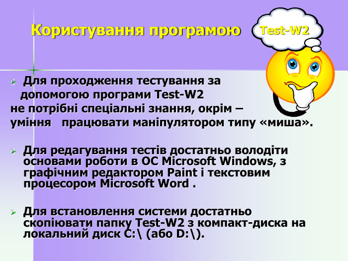       Користування програмою  Test-W2          Для проходження тестування за     допомогою програми Test-W2  не потрібні спеціальні знання, окрім –  уміння   працювати маніпулятором типу «миша».  Для редагування тестів достатньо володіти основами роботи в ОС Microsoft Windows, з графічним редактором Paint і текстовим процесором Microsoft Word .   Для встановлення системи достатньо скопіювати папку Test-W2 з компакт-диска на локальний диск С:\ (або D:\).     