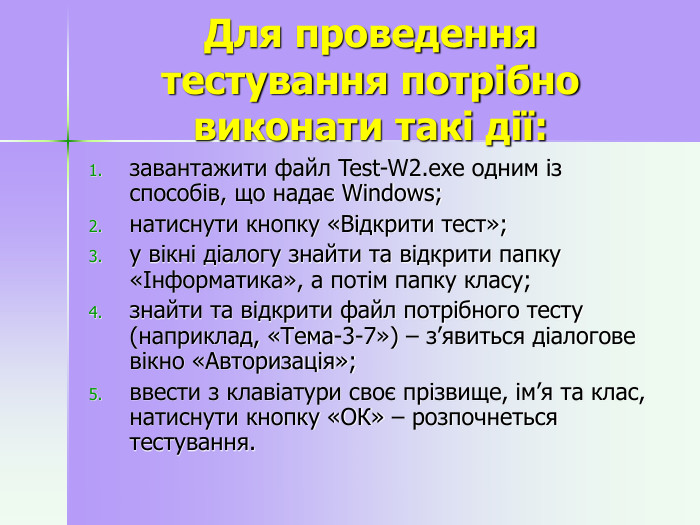  Для проведення тестування потрібно виконати такі дії:  завантажити файл Test-W2.exe одним із способів, що надає Windows; натиснути кнопку «Відкрити тест»; у вікні діалогу знайти та відкрити папку «Інформатика», а потім папку класу; знайти та відкрити файл потрібного тесту (наприклад, «Тема-3-7») – з’явиться діалогове вікно «Авторизація»; ввести з клавіатури своє прізвище, ім’я та клас, натиснути кнопку «ОК» – розпочнеться тестування.  