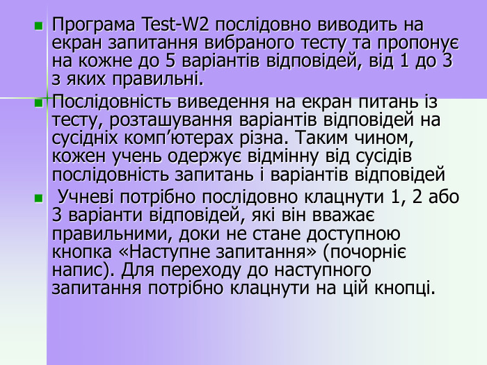 Програма Test-W2 послідовно виводить на екран запитання вибраного тесту та пропонує на кожне до 5 варіантів відповідей, від 1 до 3 з яких правильні.  Послідовність виведення на екран питань із тесту, розташування варіантів відповідей на сусідніх комп’ютерах різна. Таким чином, кожен учень одержує відмінну від сусідів послідовність запитань і варіантів відповідей  Учневі потрібно послідовно клацнути 1, 2 або 3 варіанти відповідей, які він вважає правильними, доки не стане доступною кнопка «Наступне запитання» (почорніє напис). Для переходу до наступного запитання потрібно клацнути на цій кнопці.   
