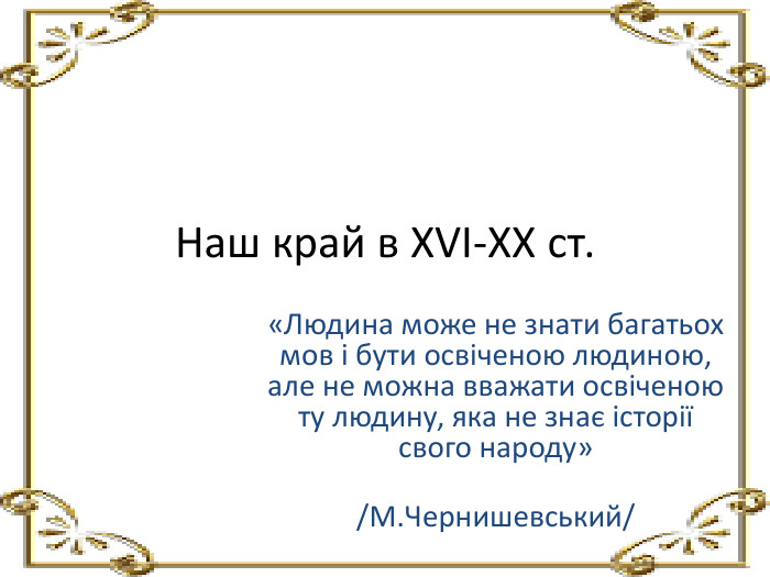 Наш край в XVI-XX ст.«Людина може не знати багатьох мов і бути освіченою людиною, але не можна вважати освіченою ту людину, яка не знає історії свого народу» /М. Чернишевський/