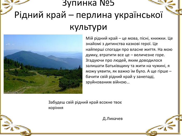 Зупинка №5 Рідний край – перлина української культури Мій рідний край – це мова, пісні, книжки. Це знайомі з дитинства казкові герої. Це найперші спогади про власне життя. На мою думку, втратити все це – величезне горе. Згадуючи про людей, яким доводилося залишати Батьківщину та жити на чужині, я можу уявити, як важко їм було. А ще гірше – бачити свій рідний край у занепаді, зруйнованим війною…Забудеш свій рідний край всохне твоє коріння Д. Лихачев