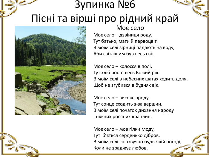 Зупинка №6 Пісні та вірші про рідний край Моє село. Моє село – дзвіниця роду. Тут батько, мати й первоцвіт. В моїм селі зірниці падають на воду,Аби світлішим був весь світ. Моє село – колосся в полі,Тут хліб росте весь Божий рік. В моїм селі в небесних шатах ходить доля,Щоб не згубився в буднях вік. Моє село – високе зроду. Тут сонце сходить з-за вершин. В моїм селі початок дихання народуІ ніжних росяних краплин. Моє село – мов гілки глоду,Тут б’ється серденько дібров. В моїм селі співзвучно будь-якій погоді,Коли не зраджує любов.