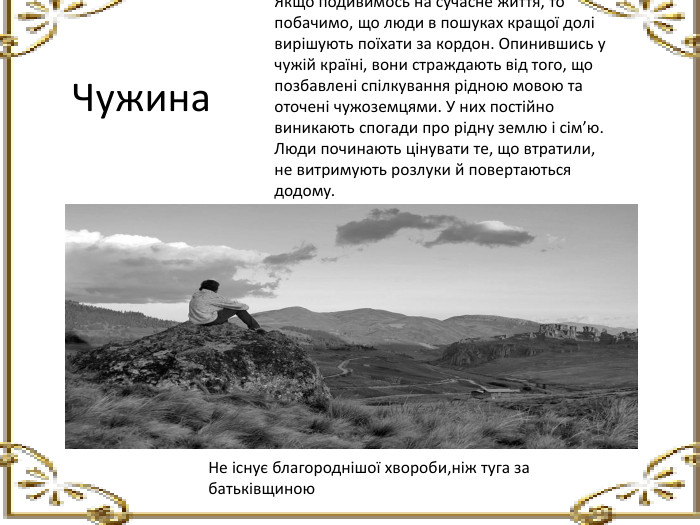 Чужина. Якщо подивимось на сучасне життя, то побачимо, що люди в пошуках кращої долі вирішують поїхати за кордон. Опинившись у чужій країні, вони страждають від того, що позбавлені спілкування рідною мовою та оточені чужоземцями. У них постійно виникають спогади про рідну землю і сім’ю. Люди починають цінувати те, що втратили, не витримують розлуки й повертаються додому. Не існує благороднішої хвороби,ніж туга за батьківщиною