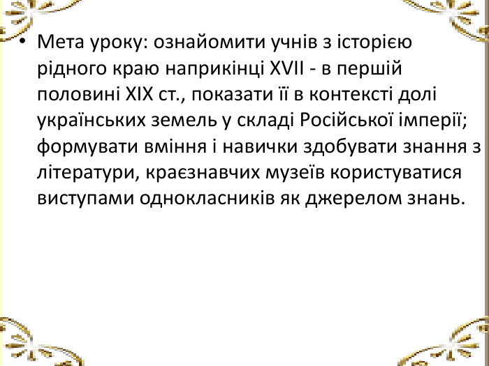 Мета уроку: ознайомити учнів з історією рідного краю наприкінці ХVІІ - в першій половині ХІХ ст., показати її в контексті долі українських земель у складі Російської імперії; формувати вміння і навички здобувати знання з літератури, краєзнавчих музеїв користуватися виступами однокласників як джерелом знань.