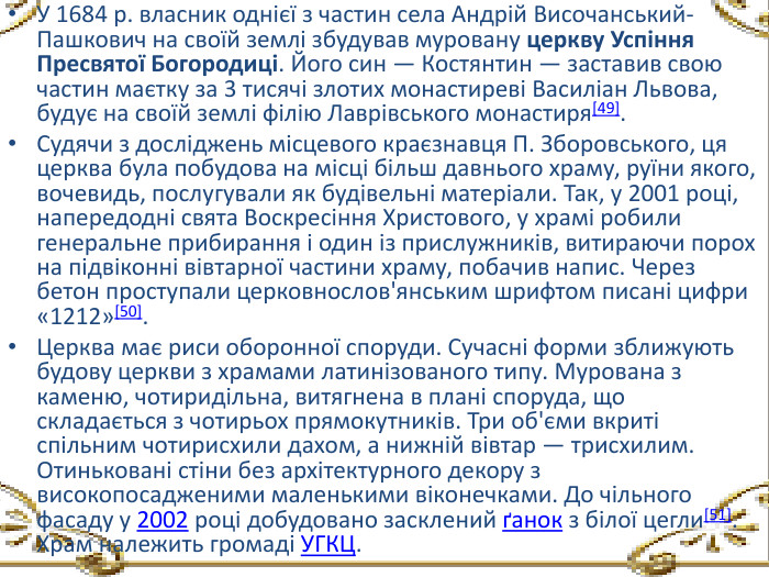 У 1684 р. власник однієї з частин села Андрій Височанський-Пашкович на своїй землі збудував муровану церкву Успіння Пресвятої Богородиці. Його син — Костянтин — заставив свою частин маєтку за 3 тисячі злотих монастиреві Василіан Львова, будує на своїй землі філію Лаврівського монастиря[49]. Судячи з досліджень місцевого краєзнавця П. Зборовського, ця церква була побудова на місці більш давнього храму, руїни якого, вочевидь, послугували як будівельні матеріали. Так, у 2001 році, напередодні свята Воскресіння Христового, у храмі робили генеральне прибирання і один із прислужників, витираючи порох на підвіконні вівтарної частини храму, побачив напис. Через бетон проступали церковнослов'янським шрифтом писані цифри «1212»[50]. Церква має риси оборонної споруди. Сучасні форми зближують будову церкви з храмами латинізованого типу. Мурована з каменю, чотиридільна, витягнена в плані споруда, що складається з чотирьох прямокутників. Три об'єми вкриті спільним чотирисхили дахом, а нижній вівтар — трисхилим. Отиньковані стіни без архітектурного декору з високопосадженими маленькими віконечками. До чільного фасаду у 2002 році добудовано засклений ґанок з білої цегли[51]. Храм належить громаді УГКЦ.