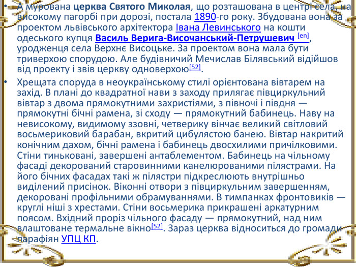 А мурована церква Святого Миколая, що розташована в центрі села, на високому пагорбі при дорозі, постала 1890-го року. Збудована вона за проектом львівського архітектора Івана Левинського на кошти одеського купця Василь Верига-Височанський-Петрушевич [en], уродженця села Верхнє Висоцьке. За проектом вона мала бути триверхою спорудою. Але будівничий Мечислав Білявський відійшов від проекту і звів церкву одноверхою[52]. Хрещата споруда в неоукраїнському стилі орієнтована вівтарем на захід. В плані до квадратної нави з заходу прилягає півциркульний вівтар з двома прямокутними захристіями, з півночі і півдня — прямокутні бічні рамена, зі сходу — прямокутний бабинець. Наву на невисокому, видимому ззовні, четверику вінчає великий світловий восьмериковий барабан, вкритий цибулястою банею. Вівтар накритий конічним дахом, бічні рамена і бабинець двосхилими причілковими. Стіни тиньковані, завершені антаблементом. Бабинець на чільному фасаді декорований старовинними канелюрованими пілястрами. На його бічних фасадах такі ж пілястри підкреслюють внутрішньо виділений присінок. Віконні отвори з півциркульним завершенням, декоровані профільними обрамуваннями. В тимпанках фронтовиків — круглі ніші з хрестами. Стіни восьмерика прикрашені аркатурним поясом. Вхідний проріз чільного фасаду — прямокутний, над ним влаштоване термальне вікно[52]. Зараз церква відноситься до громади парафіян УПЦ КП.