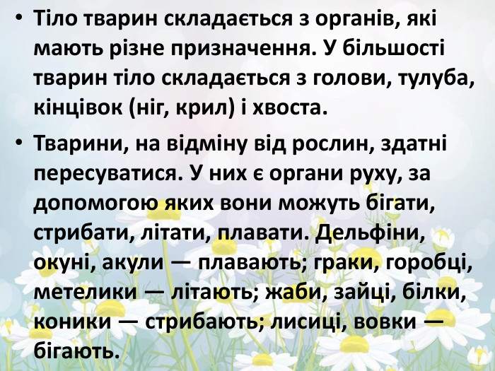 Тіло тварин складається з органів, які мають різне призначення. У більшості тварин тіло складається з голови, тулуба, кінцівок (ніг, крил) і хвоста. Тварини, на відміну від рослин, здатні пересуватися. У них є органи руху, за допомогою яких вони можуть бігати, стрибати, літати, плавати. Дельфіни, окуні, акули — плавають; граки, горобці, метелики — літають; жаби, зайці, білки, коники — стрибають; лисиці, вовки — бігають.