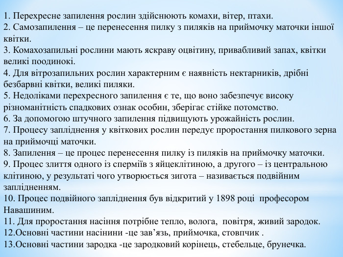  1. Перехресне запилення рослин здійснюють комахи, вітер, птахи.  2. Самозапилення – це перенесення пилку з пиляків на приймочку маточки іншої квітки.  3. Комахозапильні рослини мають яскраву оцвітину, привабливий запах, квітки великі поодинокі.  4. Для вітрозапильних рослин характерним є наявність нектарників, дрібні безбарвні квітки, великі пиляки.  5. Недоліками перехресного запилення є те, що воно забезпечує високу різноманітність спадкових ознак особин, зберігає стійке потомство.  6. За допомогою штучного запилення підвищують урожайність рослин.  7. Процесу запліднення у квіткових рослин передує проростання пилкового зерна на приймочці маточки. 8. Запилення – це процес перенесення пилку із пиляків на приймочку маточки.  9. Процес злиття одного із сперміїв з яйцеклітиною, а другого – із центральною клітиною, у результаті чого утворюється зигота – називається подвійним заплідненням.  10. Процес подвійного запліднення був відкритий у 1898 році  професором Навашиним.  11. Для проростання насіння потрібне тепло, волога,  повітря, живий зародок. 12.Основні частини насінини -це зав’язь, приймочка, стовпчик . 13.Основні частини зародка -це зародковий корінець, стебельце, брунечка.   