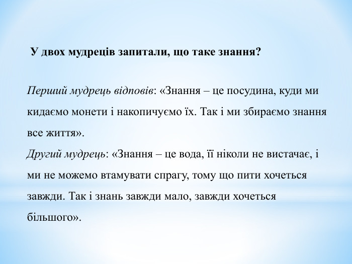  У двох мудреців запитали, що таке знання?  Перший мудрець відповів: «Знання – це посудина, куди ми кидаємо монети і накопичуємо їх. Так і ми збираємо знання все життя». Другий мудрець: «Знання – це вода, її ніколи не вистачає, і ми не можемо втамувати спрагу, тому що пити хочеться завжди. Так і знань завжди мало, завжди хочеться більшого». 